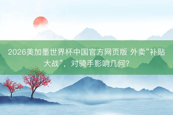 2026美加墨世界杯中国官方网页版 外卖“补贴大战”，对骑手影响几何？