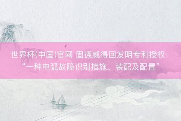 世界杯(中国)官网 固德威得回发明专利授权: “一种电弧故障识别措施、装配及配置”