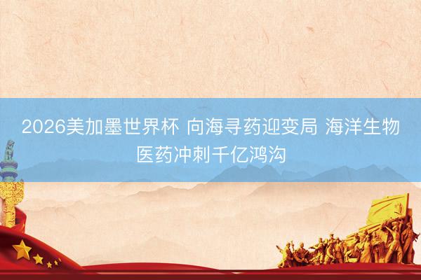 2026美加墨世界杯 向海寻药迎变局 海洋生物医药冲刺千亿鸿沟