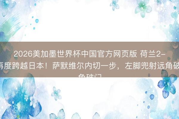 2026美加墨世界杯中国官方网页版 荷兰2-1再度跨越日本！萨默维尔内切一步，左脚兜射远角破门