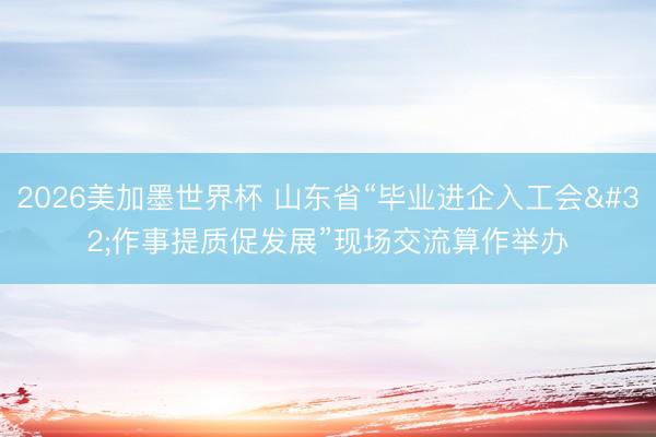 2026美加墨世界杯 山东省“毕业进企入工会 作事提质促发展”现场交流算作举办