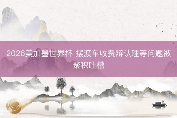 2026美加墨世界杯 摆渡车收费辩认理等问题被聚积吐槽