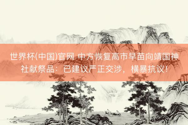世界杯(中国)官网 中方恢复高市早苗向靖国神社献祭品：已建议严正交涉，横暴抗议！