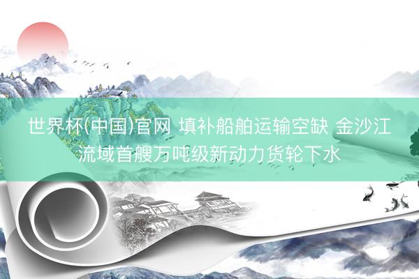 世界杯(中国)官网 填补船舶运输空缺 金沙江流域首艘万吨级新动力货轮下水