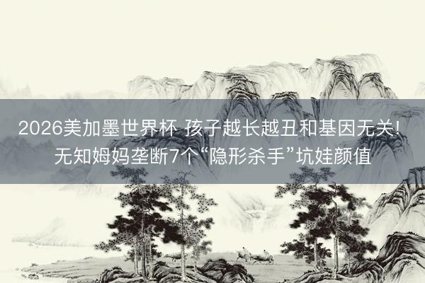2026美加墨世界杯 孩子越长越丑和基因无关! 无知姆妈垄断7个“隐形杀手”坑娃颜值