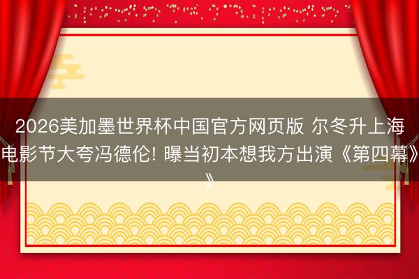 2026美加墨世界杯中国官方网页版 尔冬升上海电影节大夸冯德伦! 曝当初本想我方出演《第四幕》
