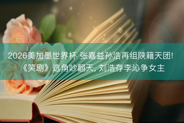 2026美加墨世界杯 张嘉益孙浩再组陕籍天团! 《笑剧》选角吵翻天， 刘浩存李沁争女主