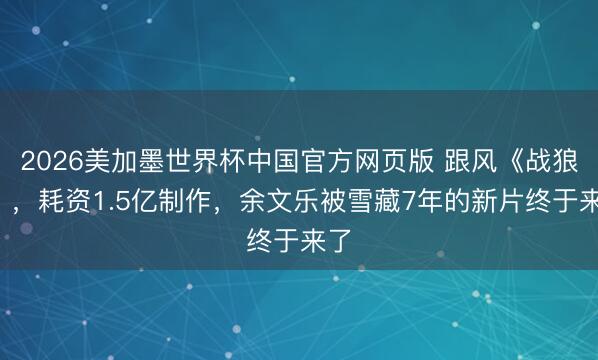 2026美加墨世界杯中国官方网页版 跟风《战狼2》,耗资1.5亿制作,余文乐被雪藏7年的新片终于来了
