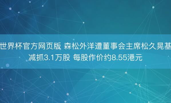 世界杯官方网页版 森松外洋遭董事会主席松久晃基减抓3.1万股 每股作价约8.55港元