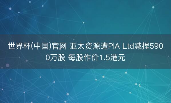 世界杯(中国)官网 亚太资源遭PIA Ltd减捏5900万股 每股作价1.5港元