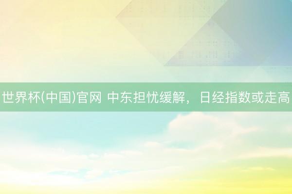世界杯(中国)官网 中东担忧缓解,日经指数或走高