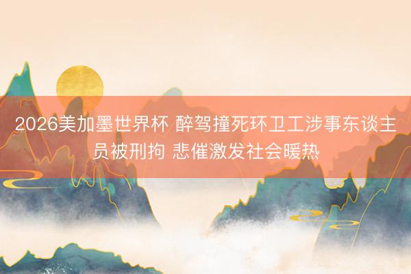 2026美加墨世界杯 醉驾撞死环卫工涉事东谈主员被刑拘 悲催激发社会暖热