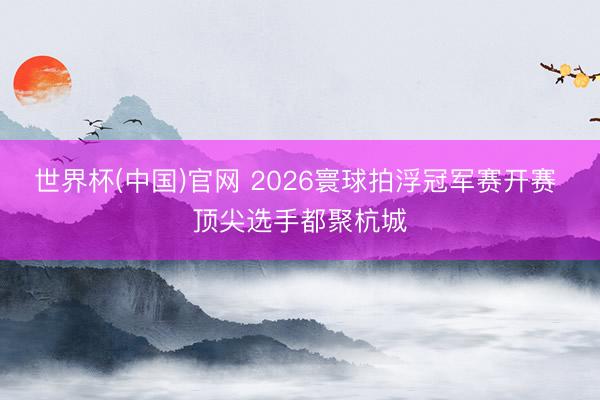 世界杯(中国)官网 2026寰球拍浮冠军赛开赛 顶尖选手都聚杭城