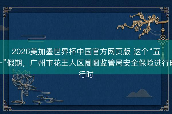 2026美加墨世界杯中国官方网页版 这个“五一”假期,广州市花王人区阛阓监管局安全保险进行时