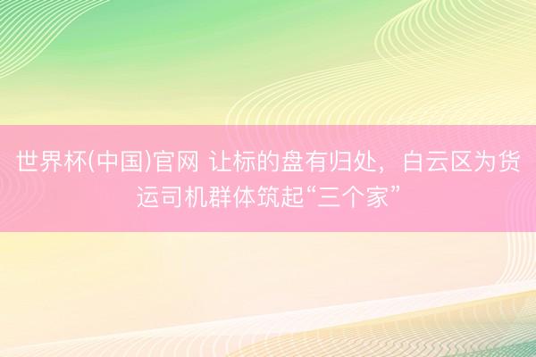 世界杯(中国)官网 让标的盘有归处，白云区为货运司机群体筑起“三个家”
