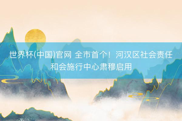 世界杯(中国)官网 全市首个！河汉区社会责任和会施行中心肃穆启用