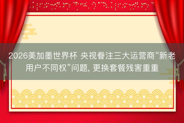 2026美加墨世界杯 央视眷注三大运营商“新老用户不同权”问题， 更换套餐残害重重