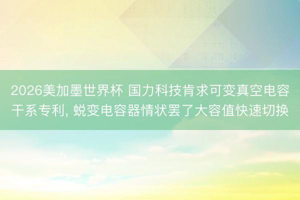 2026美加墨世界杯 国力科技肯求可变真空电容干系专利， 蜕变电容器情状罢了大容值快速切换