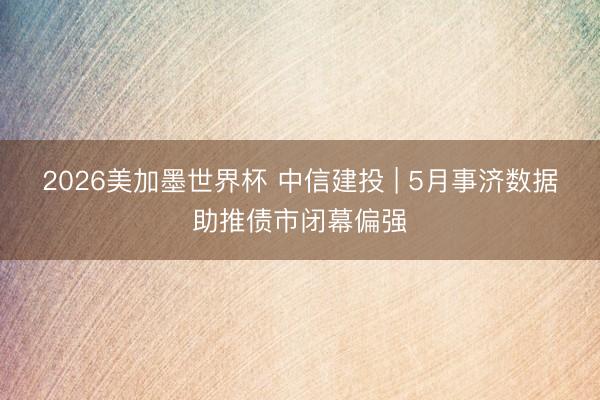 2026美加墨世界杯 中信建投 | 5月事济数据助推债市闭幕偏强