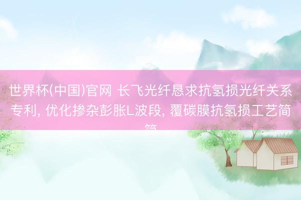 世界杯(中国)官网 长飞光纤恳求抗氢损光纤关系专利， 优化掺杂彭胀L波段， 覆碳膜抗氢损工艺简