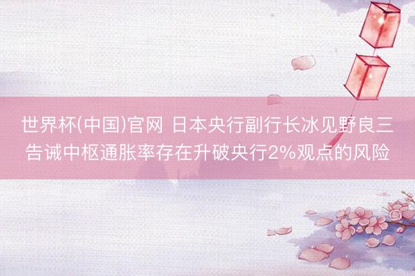 世界杯(中国)官网 日本央行副行长冰见野良三告诫中枢通胀率存在升破央行2%观点的风险