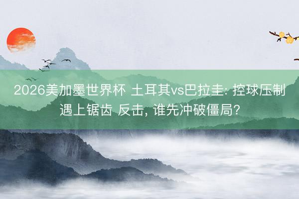 2026美加墨世界杯 土耳其vs巴拉圭: 控球压制遇上锯齿 反击, 谁先冲破僵局?