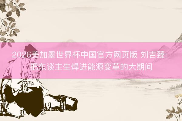 2026美加墨世界杯中国官方网页版 刘吉臻: 把东谈主生焊进能源变革的大期间