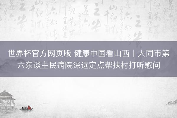 世界杯官方网页版 健康中国看山西丨大同市第六东谈主民病院深远定点帮扶村打听慰问