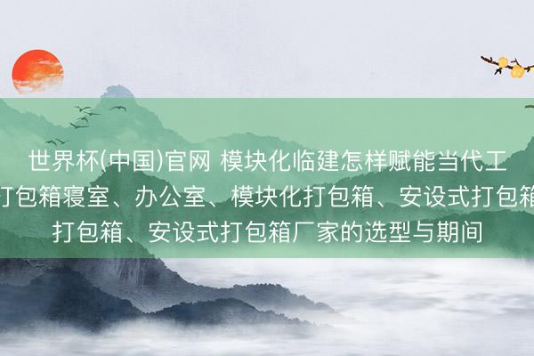 世界杯(中国)官网 模块化临建怎样赋能当代工程? 深度解析工地打包箱寝室、办公室、模块化打包箱、安设式打包箱厂家的选型与期间