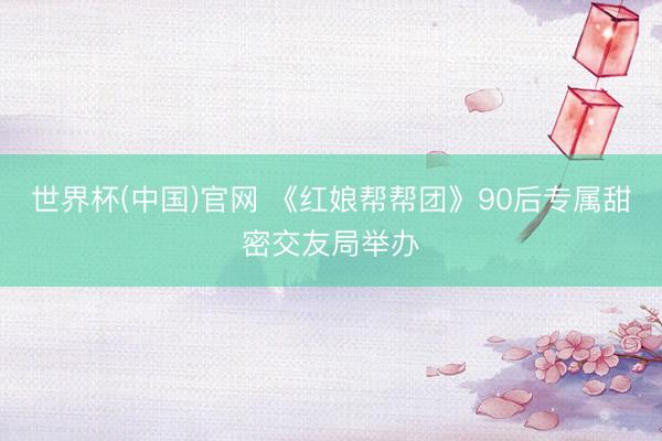 世界杯(中国)官网 《红娘帮帮团》90后专属甜密交友局举办