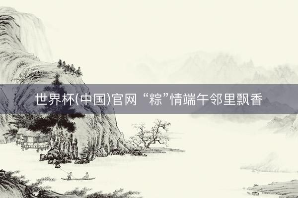 世界杯(中国)官网 “粽”情端午邻里飘香